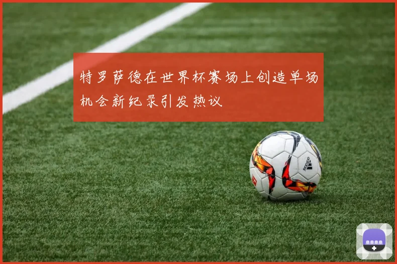 特罗萨德在世界杯赛场上创造单场机会新纪录引发热议