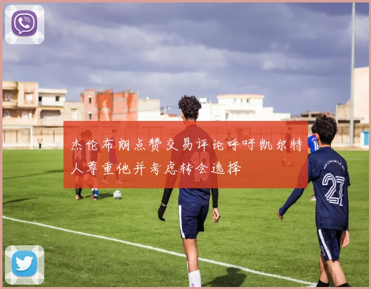 杰伦布朗点赞交易评论呼吁凯尔特人尊重他并考虑转会选择