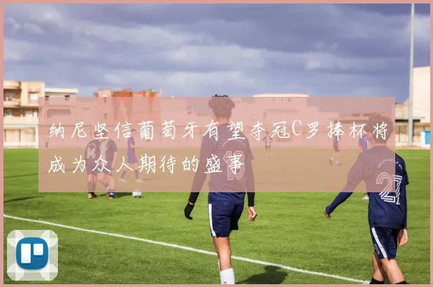 纳尼坚信葡萄牙有望夺冠C罗捧杯将成为众人期待的盛事