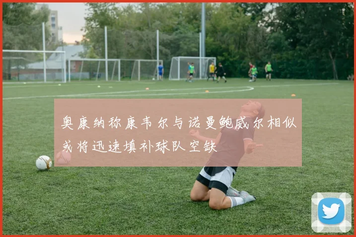 奥康纳称康韦尔与诺曼鲍威尔相似或将迅速填补球队空缺