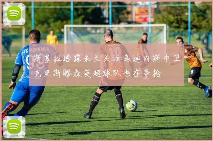 斯基拉透露米兰关注乌迪内斯中卫克里斯滕森英超球队也在争抢