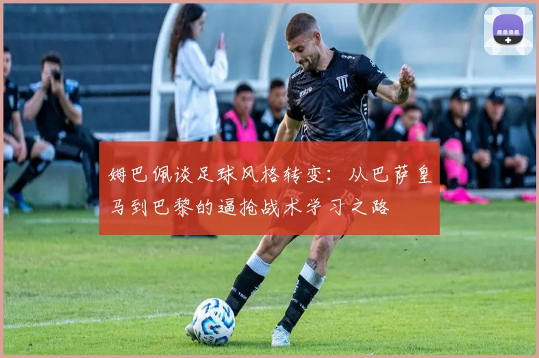 姆巴佩谈足球风格转变：从巴萨皇马到巴黎的逼抢战术学习之路