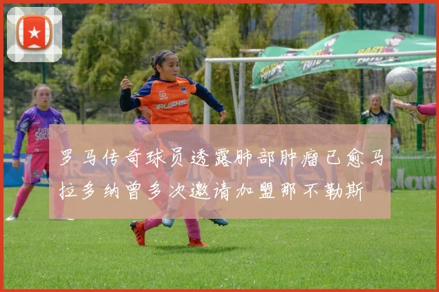 罗马传奇球员透露肺部肿瘤已愈马拉多纳曾多次邀请加盟那不勒斯