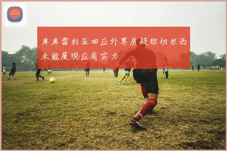 库库雷利亚回应外界质疑称切尔西未能展现应有实力