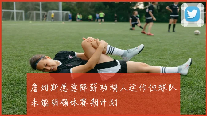 詹姆斯愿意降薪助湖人运作但球队未能明确休赛期计划