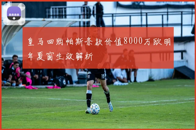 皇马回购帕斯条款价值8000万欧明年夏窗生效解析