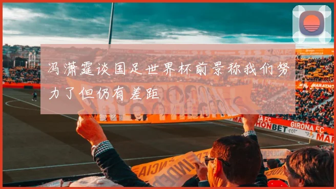 冯潇霆谈国足世界杯前景称我们努力了但仍有差距