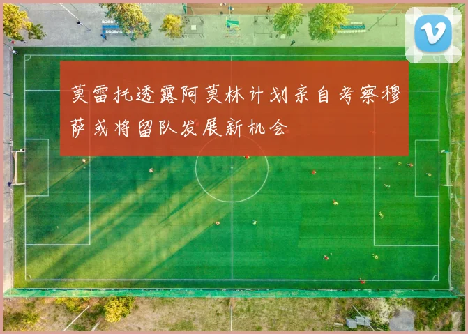 莫雷托透露阿莫林计划亲自考察穆萨或将留队发展新机会