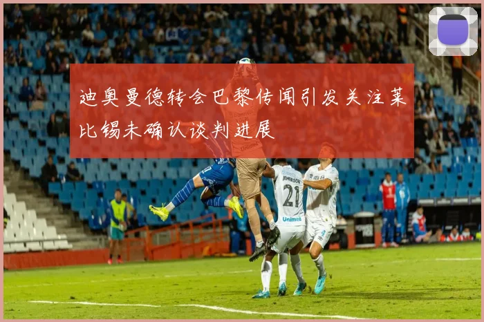 迪奥曼德转会巴黎传闻引发关注莱比锡未确认谈判进展